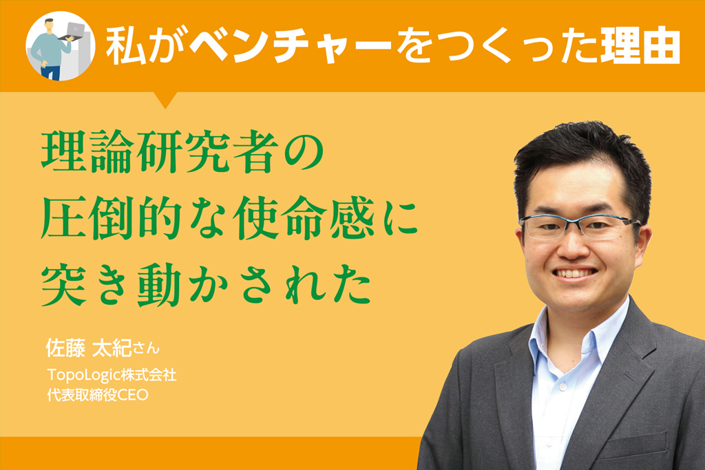 ＜私がベンチャーをつくった理由＞理論研究者の圧倒的な使命感に突き動かされた（TopoLogic株式会社・佐藤太紀さん）